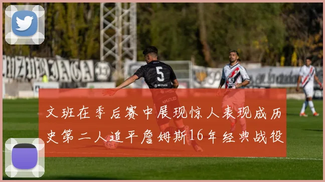 文班在季后赛中展现惊人表现成历史第二人追平詹姆斯16年经典战役记录