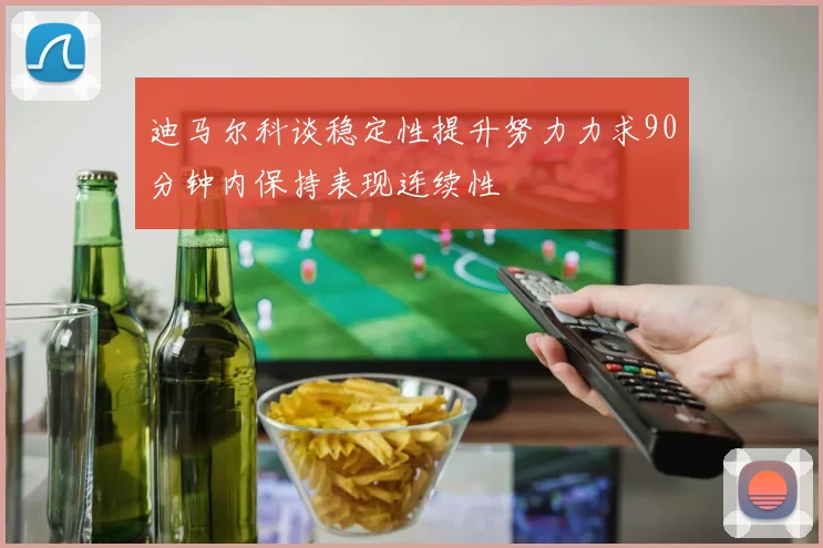 迪马尔科谈稳定性提升努力力求90分钟内保持表现连续性