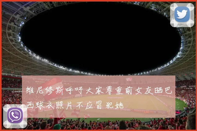 维尼修斯呼吁大家尊重前女友晒巴西球衣照片不应冒犯她