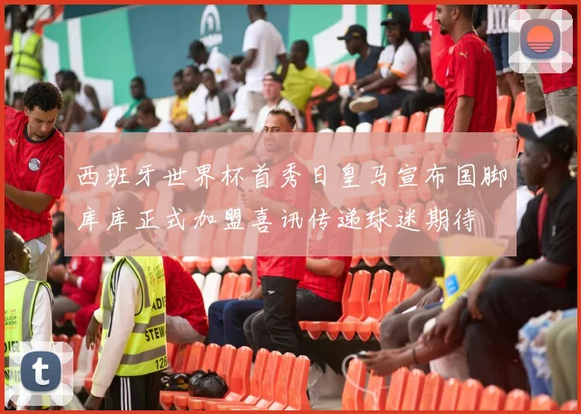 西班牙世界杯首秀日皇马宣布国脚库库正式加盟喜讯传递球迷期待