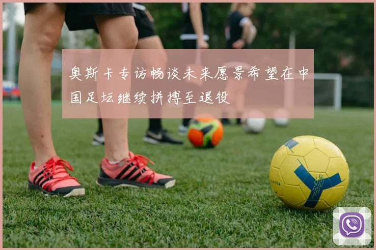 奥斯卡专访畅谈未来愿景希望在中国足坛继续拼搏至退役