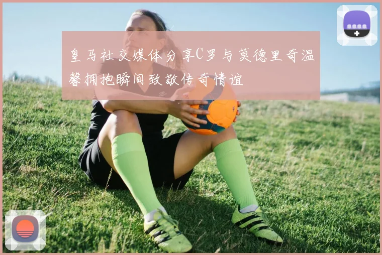 皇马社交媒体分享C罗与莫德里奇温馨拥抱瞬间致敬传奇情谊