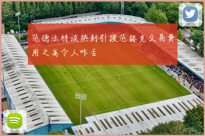 范德法特谈热刺引援范赫克交易费用之高令人咋舌