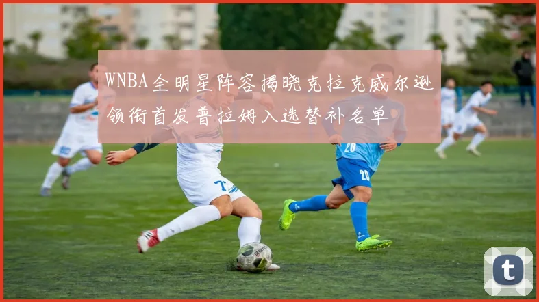 WNBA全明星阵容揭晓克拉克威尔逊领衔首发普拉姆入选替补名单