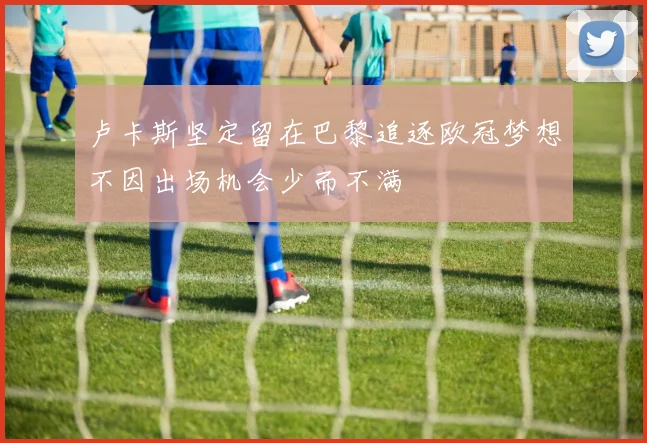 卢卡斯坚定留在巴黎追逐欧冠梦想不因出场机会少而不满