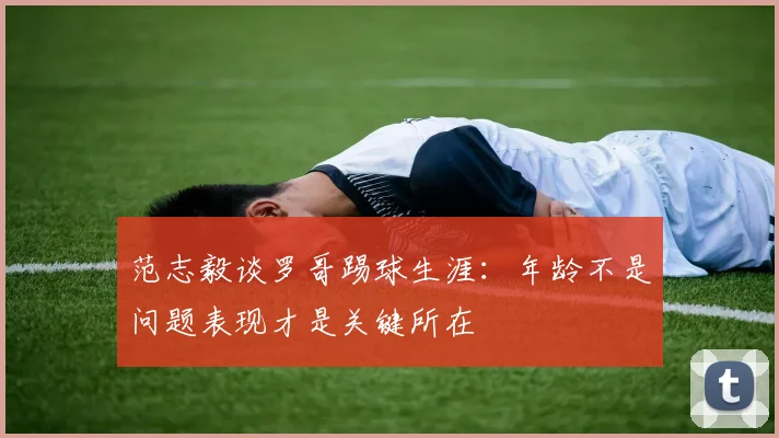 范志毅谈罗哥踢球生涯：年龄不是问题表现才是关键所在