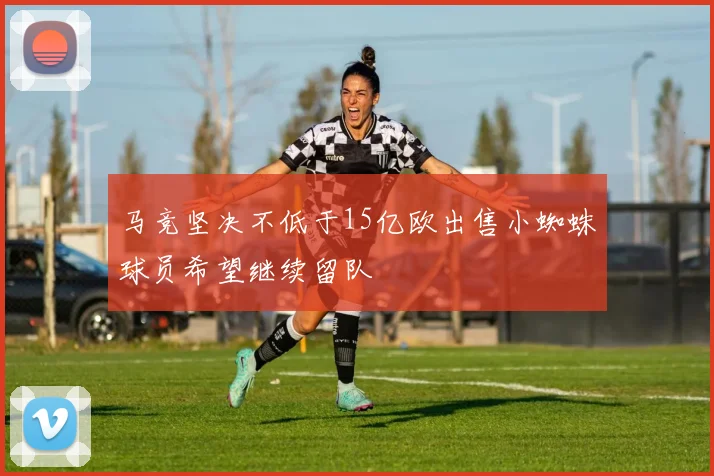 马竞坚决不低于15亿欧出售小蜘蛛球员希望继续留队
