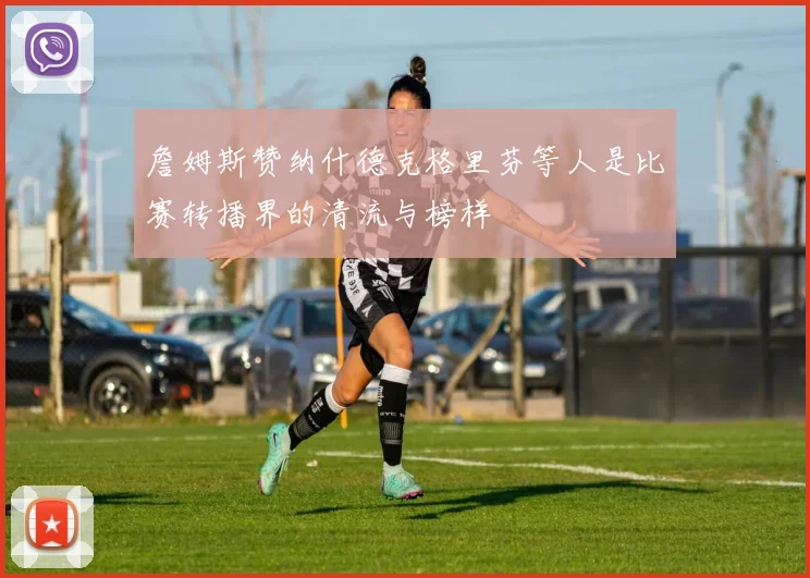 詹姆斯赞纳什德克格里芬等人是比赛转播界的清流与榜样