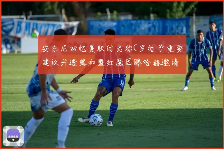 安东尼回忆曼联时光称C罗给予重要建议并透露加盟红魔因滕哈赫邀请