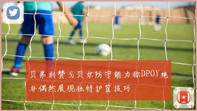 贝弗利赞戈贝尔防守能力称DPOY绝非偶然展现独特护筐技巧